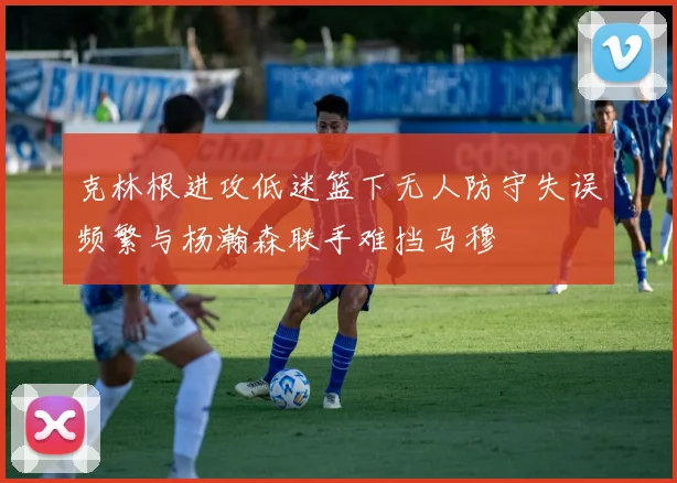 克林根进攻低迷篮下无人防守失误频繁与杨瀚森联手难挡马穆