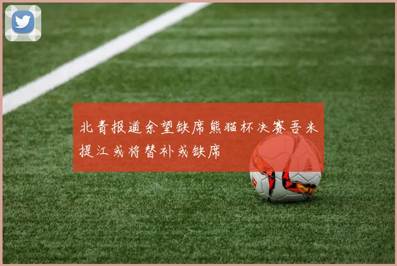 北青报道余望缺席熊猫杯决赛吾米提江或将替补或缺席