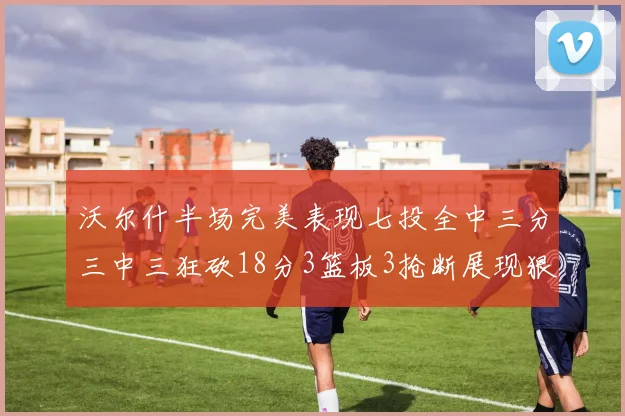 沃尔什半场完美表现七投全中三分三中三狂砍18分3篮板3抢断展现狠人风范