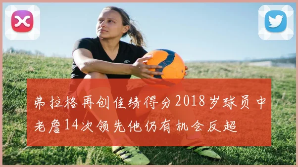 弗拉格再创佳绩得分2018岁球员中老詹14次领先他仍有机会反超