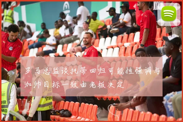 罗马总监谈托蒂回归可能性强调与加帅目标一致由老板决定