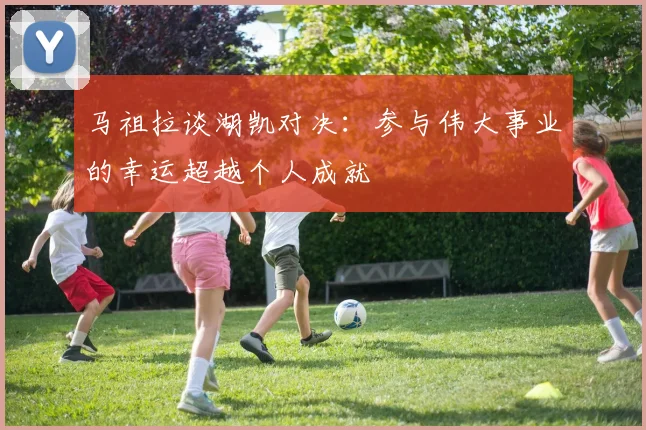 马祖拉谈湖凯对决：参与伟大事业的幸运超越个人成就
