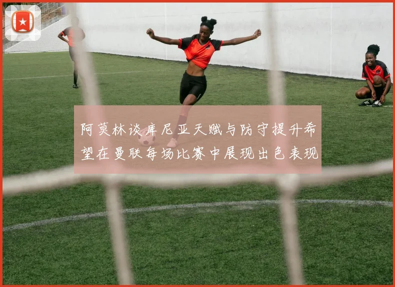 阿莫林谈库尼亚天赋与防守提升希望在曼联每场比赛中展现出色表现