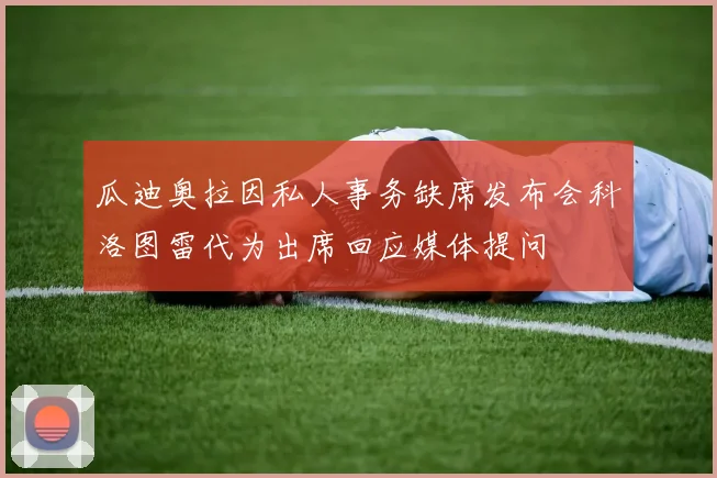 瓜迪奥拉因私人事务缺席发布会科洛图雷代为出席回应媒体提问