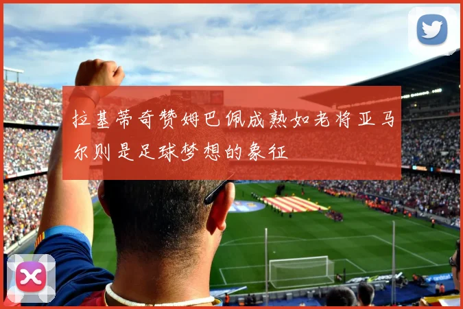 拉基蒂奇赞姆巴佩成熟如老将亚马尔则是足球梦想的象征