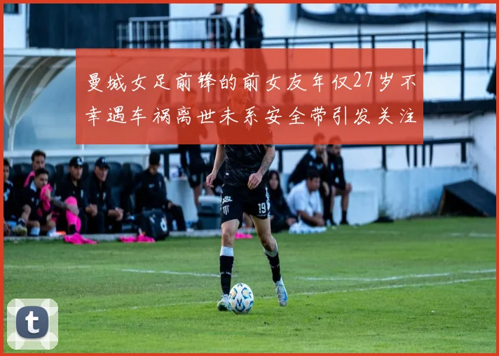曼城女足前锋的前女友年仅27岁不幸遇车祸离世未系安全带引发关注