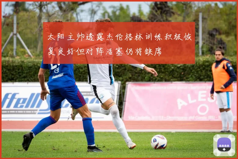 太阳主帅透露杰伦格林训练积极恢复良好但对阵活塞仍将缺席