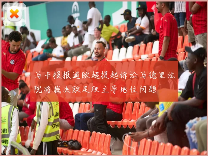 马卡报报道欧超提起诉讼马德里法院将裁决欧足联主导地位问题