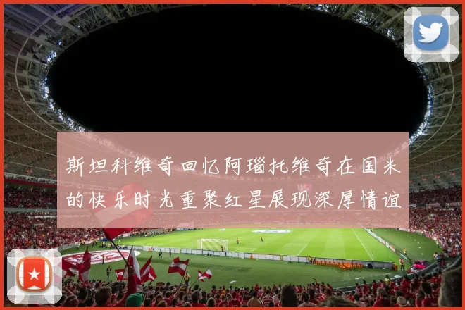 斯坦科维奇回忆阿瑙托维奇在国米的快乐时光重聚红星展现深厚情谊