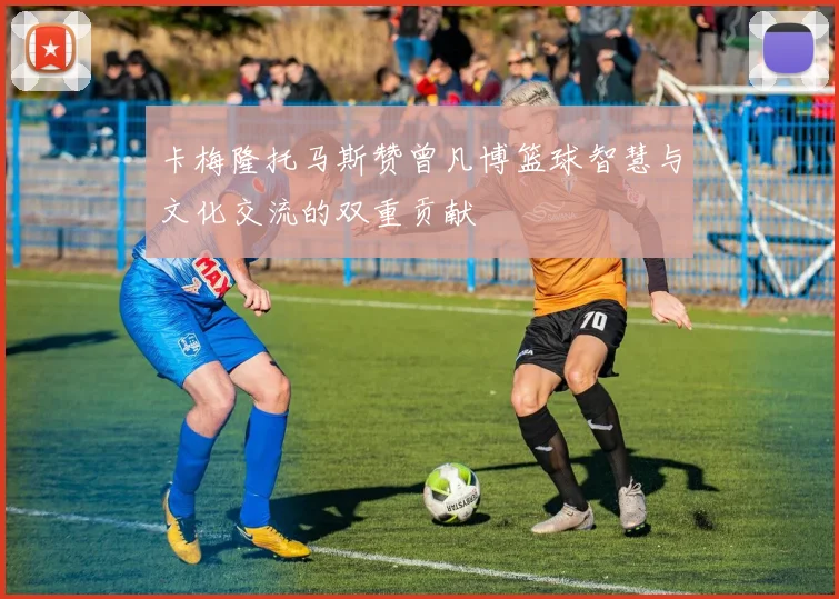 卡梅隆托马斯赞曾凡博篮球智慧与文化交流的双重贡献