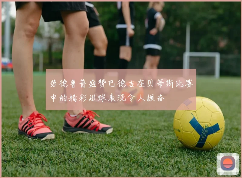 劳德鲁普盛赞巴德吉在贝蒂斯比赛中的精彩进球表现令人振奋