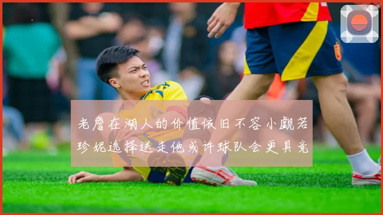 老詹在湖人的价值依旧不容小觑若珍妮选择送走他或许球队会更具竞争力